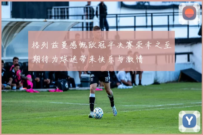 格列兹曼感慨欧冠半决赛荣幸之至期待为球迷带来快乐与激情