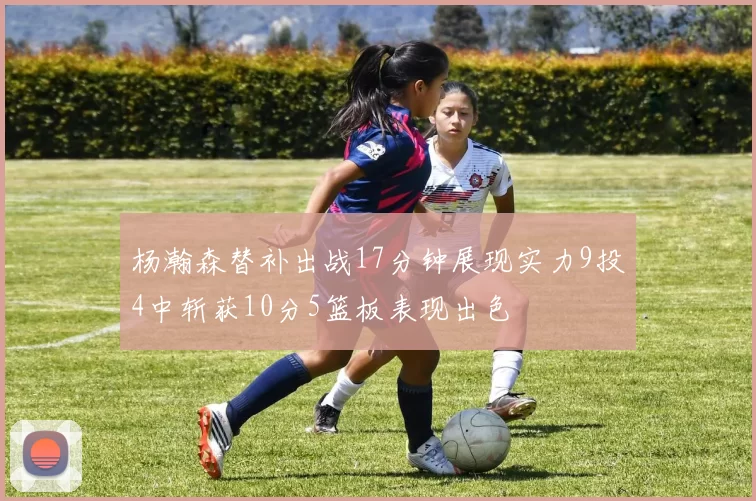 杨瀚森替补出战17分钟展现实力9投4中斩获10分5篮板表现出色