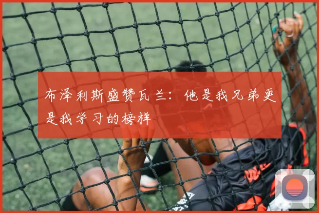 布泽利斯盛赞瓦兰:他是我兄弟更是我学习的榜样