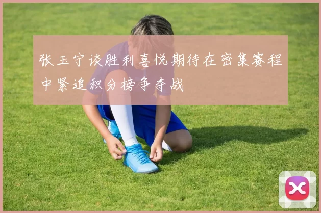 张玉宁谈胜利喜悦期待在密集赛程中紧追积分榜争夺战