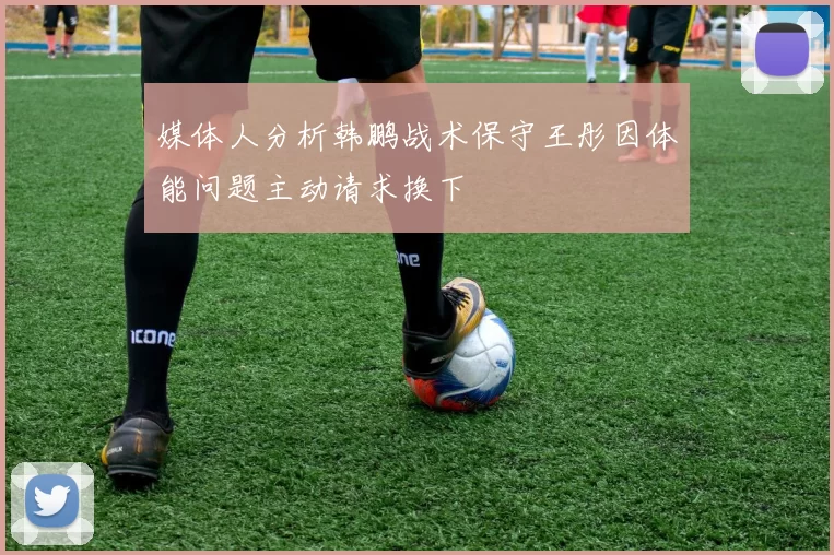 媒体人分析韩鹏战术保守王彤因体能问题主动请求换下
