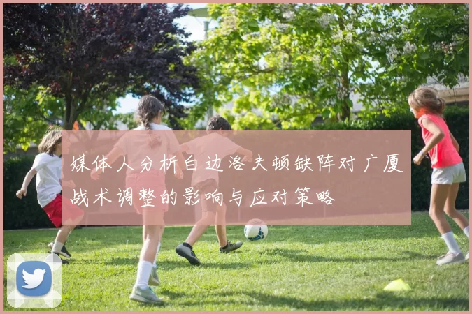 媒体人分析白边洛夫顿缺阵对广厦战术调整的影响与应对策略