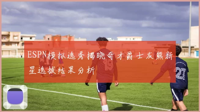 ESPN模拟选秀揭晓奇才爵士灰熊新星选拔结果分析