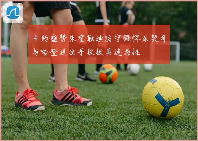 卡约盛赞朱霍勒迪防守强悍东契奇与哈登进攻手段极具迷惑性
