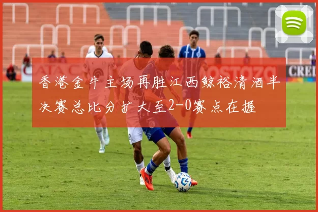 香港金牛主场再胜江西鲸裕清酒半决赛总比分扩大至2-0赛点在握
