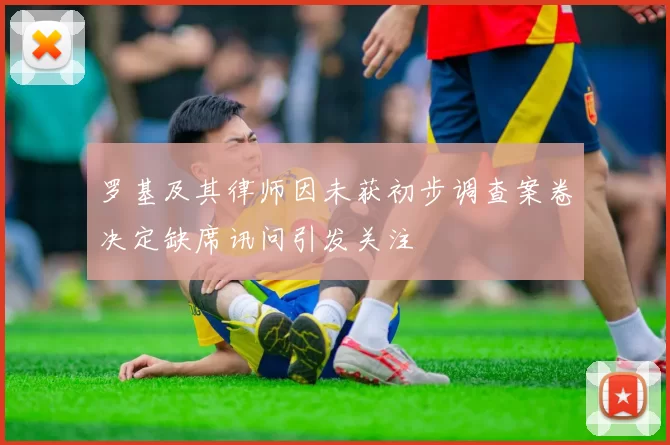 罗基及其律师因未获初步调查案卷决定缺席讯问引发关注