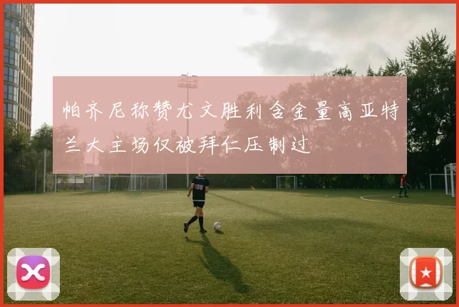 帕齐尼称赞尤文胜利含金量高亚特兰大主场仅被拜仁压制过