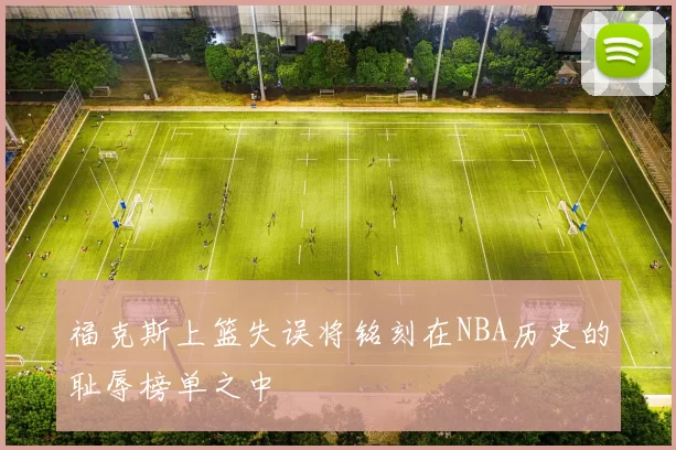 福克斯上篮失误将铭刻在NBA历史的耻辱榜单之中