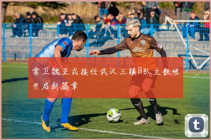 常卫魏正式接任武汉三镇B队主教练开启新篇章