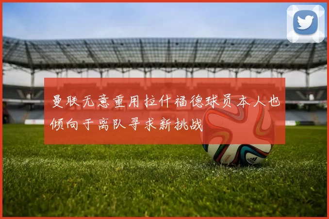 曼联无意重用拉什福德球员本人也倾向于离队寻求新挑战