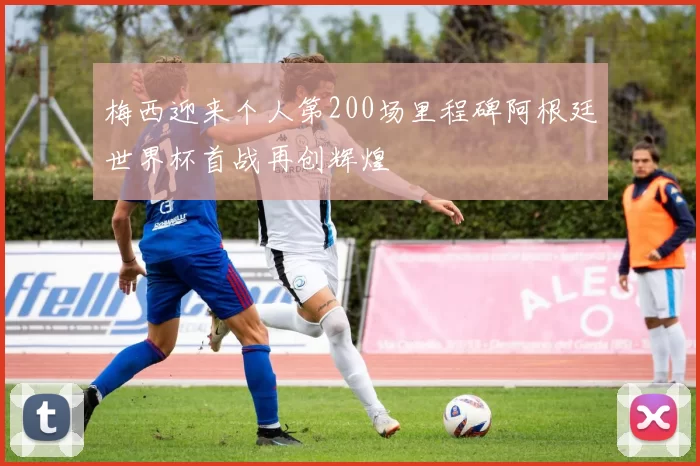 梅西迎来个人第200场里程碑阿根廷世界杯首战再创辉煌