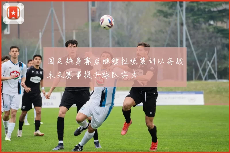 国足热身赛后继续拉练集训以备战未来赛事提升球队实力