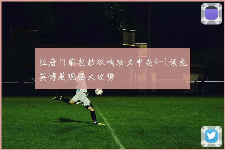 拉唐门前包抄双响助力申花4-1领先英博展现强大攻势