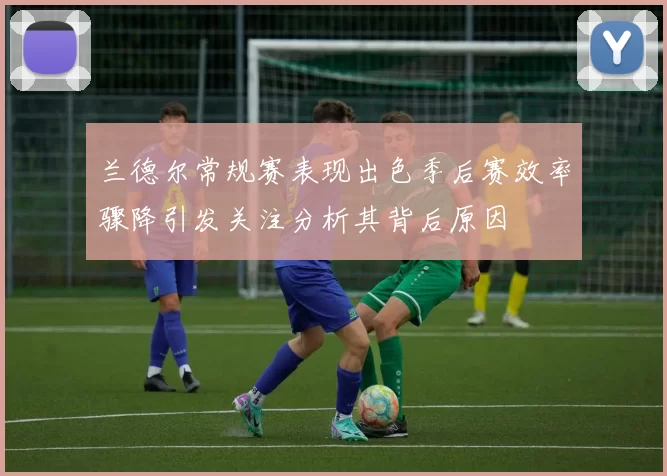 兰德尔常规赛表现出色季后赛效率骤降引发关注分析其背后原因