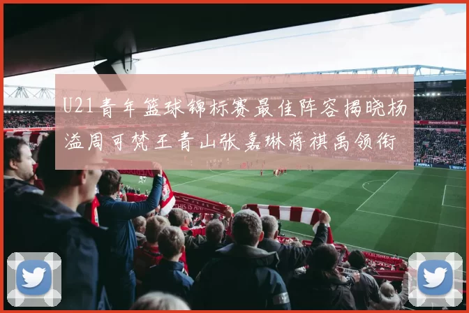 U21青年篮球锦标赛最佳阵容揭晓杨溢周可梵王青山张嘉琳蒋祺禹领衔出战