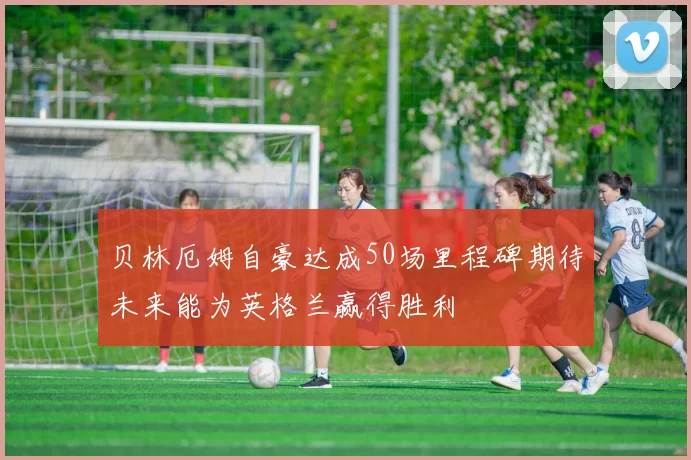 贝林厄姆自豪达成50场里程碑期待未来能为英格兰赢得胜利