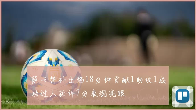 萨卡替补出场18分钟贡献1助攻1成功过人获评7分表现亮眼