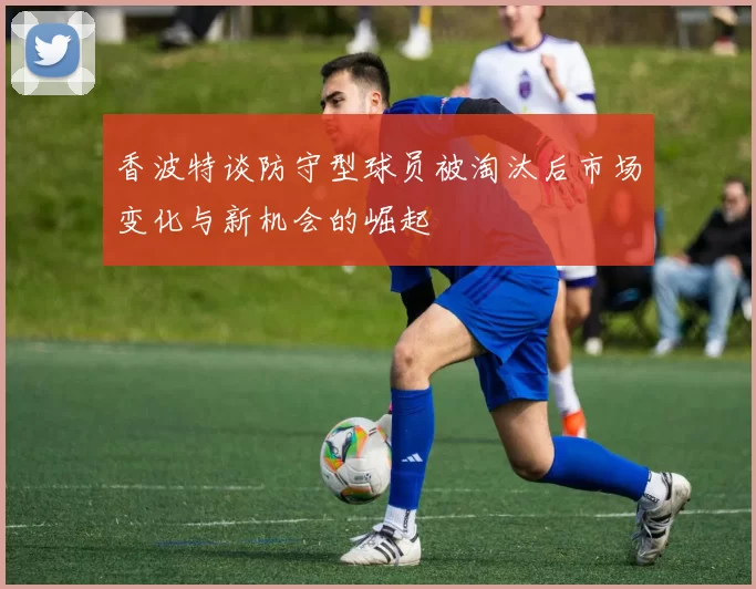 香波特谈防守型球员被淘汰后市场变化与新机会的崛起