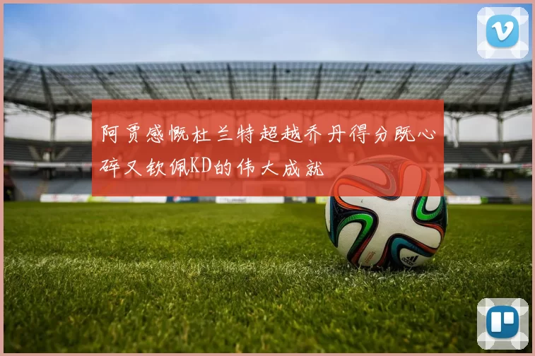阿贾感慨杜兰特超越乔丹得分既心碎又钦佩KD的伟大成就