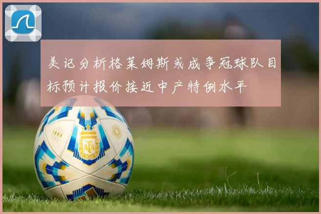 美记分析格莱姆斯或成争冠球队目标预计报价接近中产特例水平
