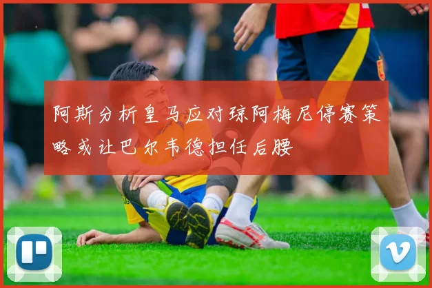 阿斯分析皇马应对琼阿梅尼停赛策略或让巴尔韦德担任后腰
