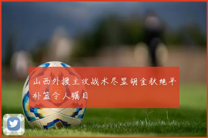 山西外援主攻战术尽显胡金秋绝平补篮令人瞩目