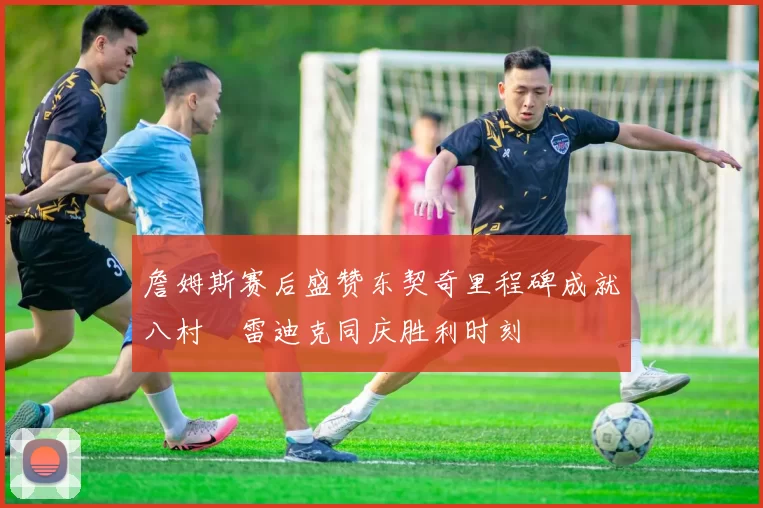 詹姆斯赛后盛赞东契奇里程碑成就八村塁雷迪克同庆胜利时刻