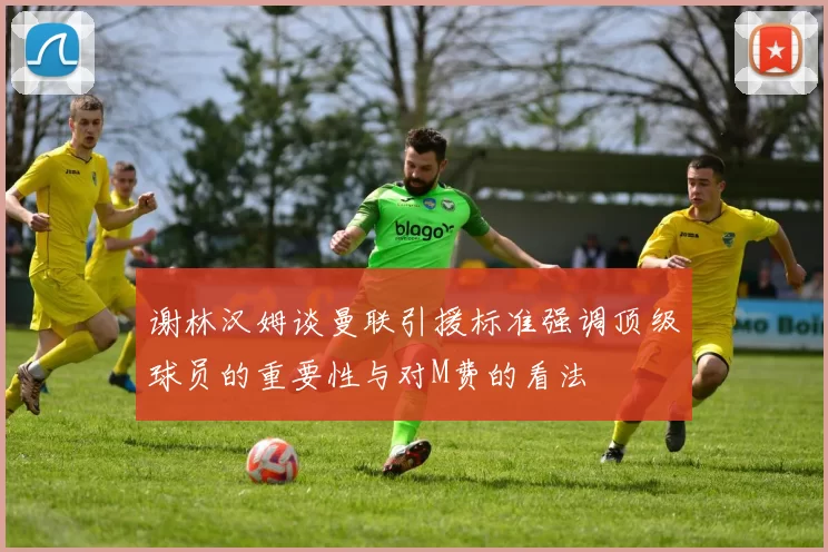 谢林汉姆谈曼联引援标准强调顶级球员的重要性与对M费的看法