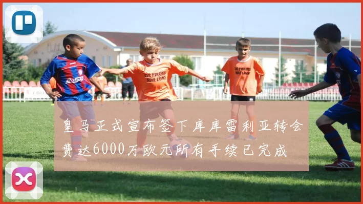 皇马正式宣布签下库库雷利亚转会费达6000万欧元所有手续已完成