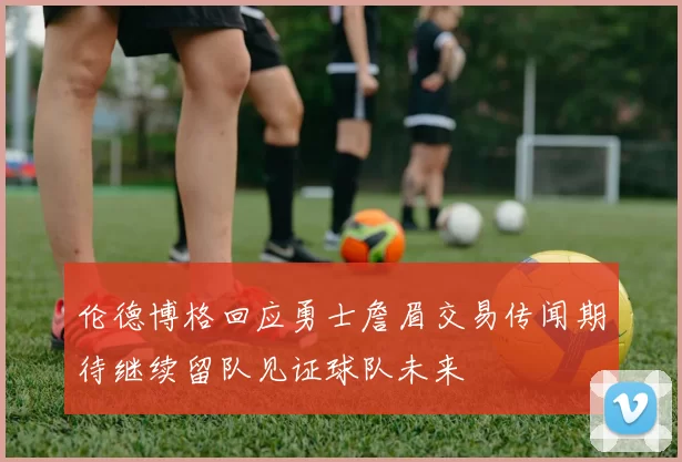 伦德博格回应勇士詹眉交易传闻期待继续留队见证球队未来
