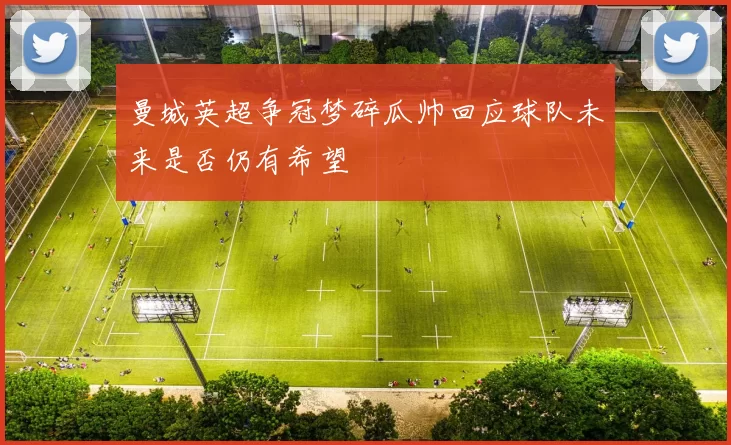 曼城英超争冠梦碎瓜帅回应球队未来是否仍有希望