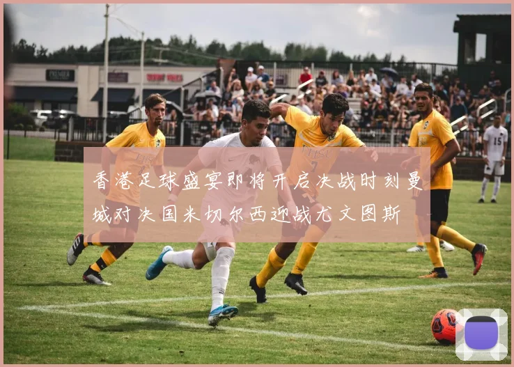 香港足球盛宴即将开启决战时刻曼城对决国米切尔西迎战尤文图斯